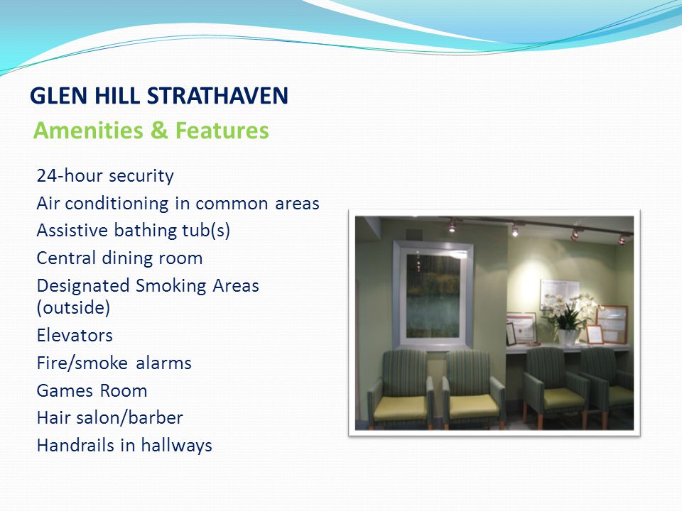 GLEN HILL STRATHAVEN Amenities & Features 24-hour security Air conditioning in common areas Assistive bathing tub(s) Central dining room Designated Smoking Areas (outside) Elevators Fire/smoke alarms Games Room Hair salon/barber Handrails in hallways
