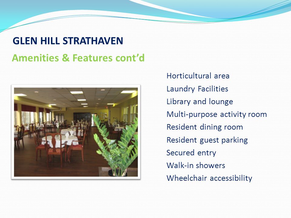 GLEN HILL STRATHAVEN Amenities & Features cont’d Horticultural area Laundry Facilities Library and lounge Multi-purpose activity room Resident dining room Resident guest parking Secured entry Walk-in showers Wheelchair accessibility