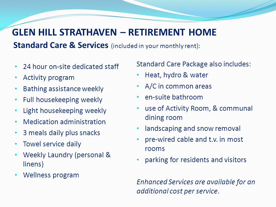 GLEN HILL STRATHAVEN – RETIREMENT HOME Standard Care & Services (included in your monthly rent): 24 hour on-site dedicated staff Activity program Bathing assistance weekly Full housekeeping weekly Light housekeeping weekly Medication administration 3 meals daily plus snacks Towel service daily Weekly Laundry (personal & linens) Wellness program Standard Care Package also includes: Heat, hydro & water A/C in common areas en-suite bathroom use of Activity Room, & communal dining room landscaping and snow removal pre-wired cable and t.v.