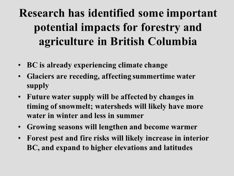 Research has identified some important potential impacts for forestry and agriculture in British Columbia BC is already experiencing climate change Glaciers are receding, affecting summertime water supply Future water supply will be affected by changes in timing of snowmelt; watersheds will likely have more water in winter and less in summer Growing seasons will lengthen and become warmer Forest pest and fire risks will likely increase in interior BC, and expand to higher elevations and latitudes