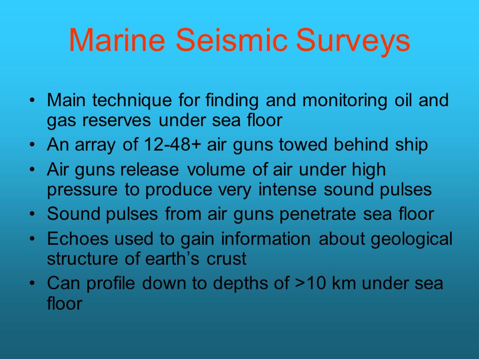 Marine Seismic Surveys Main technique for finding and monitoring oil and gas reserves under sea floor An array of air guns towed behind ship Air guns release volume of air under high pressure to produce very intense sound pulses Sound pulses from air guns penetrate sea floor Echoes used to gain information about geological structure of earth’s crust Can profile down to depths of >10 km under sea floor