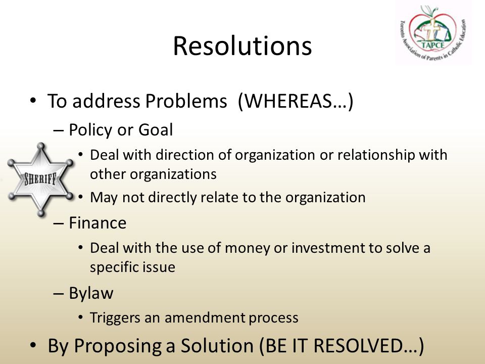 Resolutions To address Problems (WHEREAS…) – Policy or Goal Deal with direction of organization or relationship with other organizations May not directly relate to the organization – Finance Deal with the use of money or investment to solve a specific issue – Bylaw Triggers an amendment process By Proposing a Solution (BE IT RESOLVED…)
