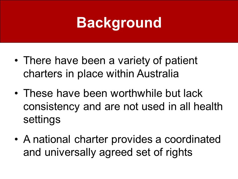 Background There have been a variety of patient charters in place within Australia These have been worthwhile but lack consistency and are not used in all health settings A national charter provides a coordinated and universally agreed set of rights
