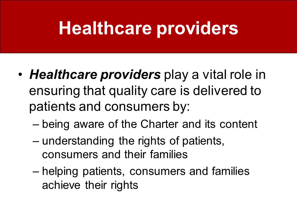 Healthcare providers Healthcare providers play a vital role in ensuring that quality care is delivered to patients and consumers by: –being aware of the Charter and its content –understanding the rights of patients, consumers and their families –helping patients, consumers and families achieve their rights