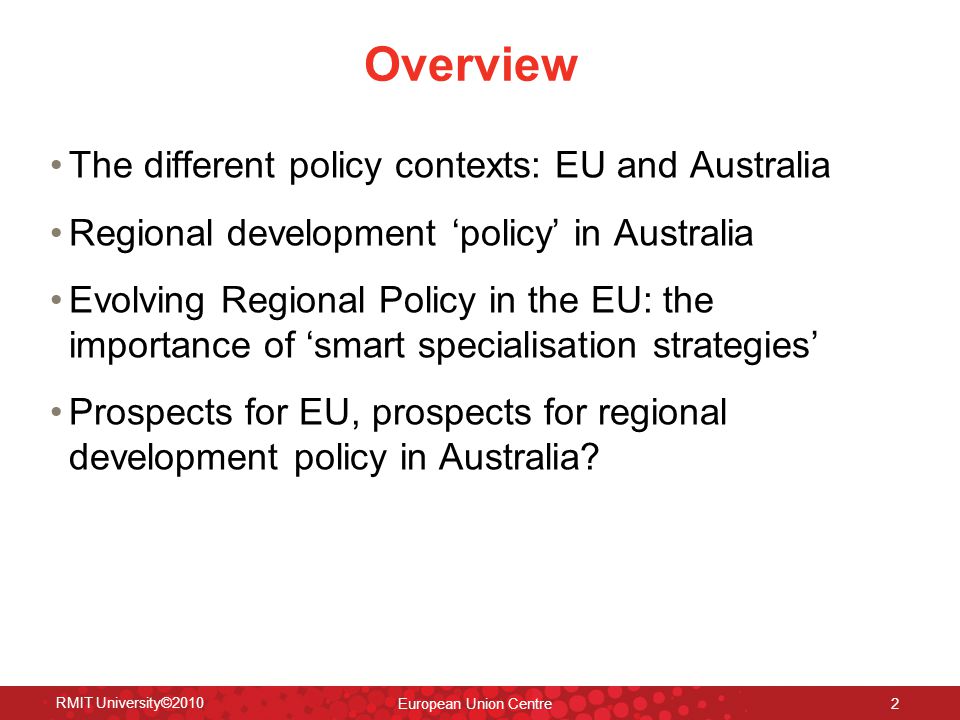 Overview The different policy contexts: EU and Australia Regional development ‘policy’ in Australia Evolving Regional Policy in the EU: the importance of ‘smart specialisation strategies’ Prospects for EU, prospects for regional development policy in Australia.