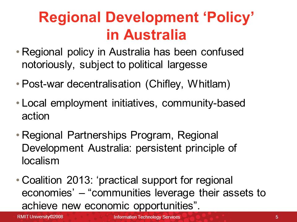 Regional Development ‘Policy’ in Australia Regional policy in Australia has been confused notoriously, subject to political largesse Post-war decentralisation (Chifley, Whitlam) Local employment initiatives, community-based action Regional Partnerships Program, Regional Development Australia: persistent principle of localism Coalition 2013: ‘practical support for regional economies’ – communities leverage their assets to achieve new economic opportunities .