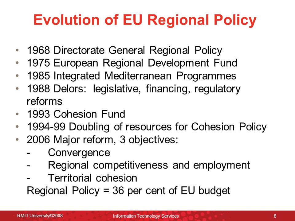 Evolution of EU Regional Policy 1968 Directorate General Regional Policy 1975 European Regional Development Fund 1985 Integrated Mediterranean Programmes 1988 Delors: legislative, financing, regulatory reforms 1993 Cohesion Fund Doubling of resources for Cohesion Policy 2006 Major reform, 3 objectives: - Convergence - Regional competitiveness and employment - Territorial cohesion Regional Policy = 36 per cent of EU budget RMIT University©2008 Information Technology Services 6