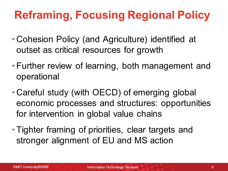 Reframing, Focusing Regional Policy Cohesion Policy (and Agriculture) identified at outset as critical resources for growth Further review of learning, both management and operational Careful study (with OECD) of emerging global economic processes and structures: opportunities for intervention in global value chains Tighter framing of priorities, clear targets and stronger alignment of EU and MS action RMIT University©2008 Information Technology Services 8