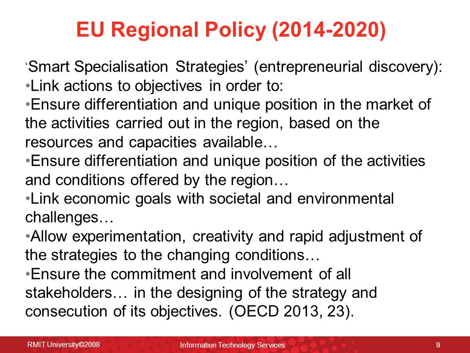 EU Regional Policy ( ) ‘ Smart Specialisation Strategies’ (entrepreneurial discovery): Link actions to objectives in order to: Ensure differentiation and unique position in the market of the activities carried out in the region, based on the resources and capacities available… Ensure differentiation and unique position of the activities and conditions offered by the region… Link economic goals with societal and environmental challenges… Allow experimentation, creativity and rapid adjustment of the strategies to the changing conditions… Ensure the commitment and involvement of all stakeholders… in the designing of the strategy and consecution of its objectives.