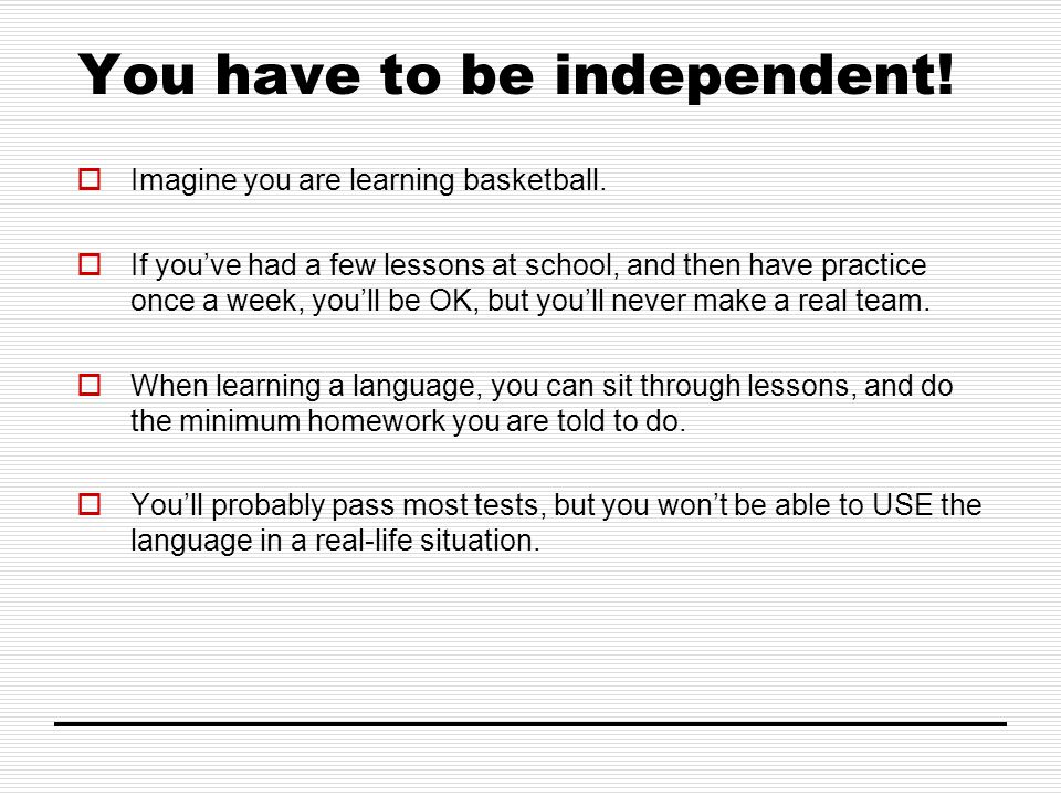 You have to be independent.  Imagine you are learning basketball.