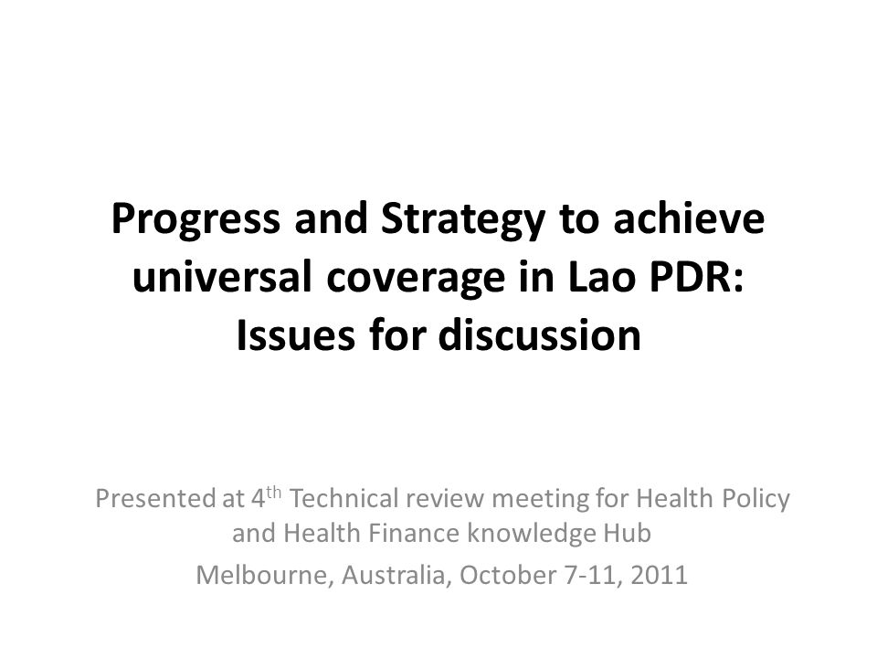 Progress and Strategy to achieve universal coverage in Lao PDR: Issues for discussion Presented at 4 th Technical review meeting for Health Policy and Health Finance knowledge Hub Melbourne, Australia, October 7-11, 2011