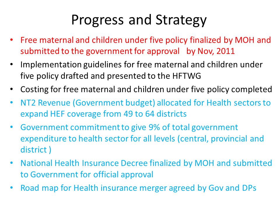 Progress and Strategy Free maternal and children under five policy finalized by MOH and submitted to the government for approval by Nov, 2011 Implementation guidelines for free maternal and children under five policy drafted and presented to the HFTWG Costing for free maternal and children under five policy completed NT2 Revenue (Government budget) allocated for Health sectors to expand HEF coverage from 49 to 64 districts Government commitment to give 9% of total government expenditure to health sector for all levels (central, provincial and district ) National Health Insurance Decree finalized by MOH and submitted to Government for official approval Road map for Health insurance merger agreed by Gov and DPs