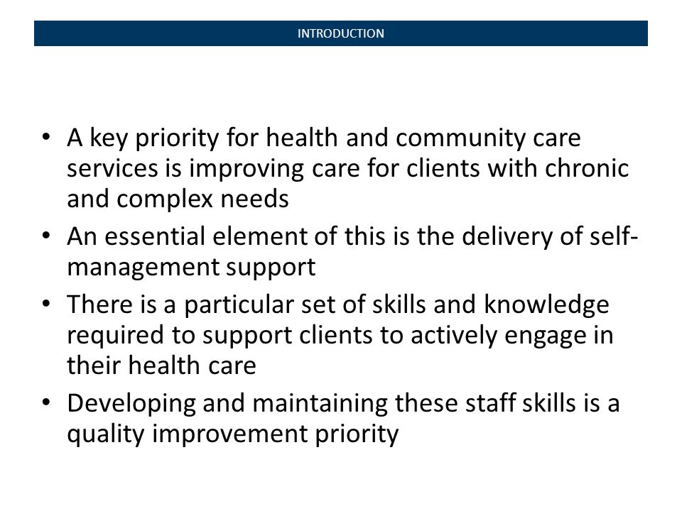 INTRODUCTION A key priority for health and community care services is improving care for clients with chronic and complex needs An essential element of this is the delivery of self- management support There is a particular set of skills and knowledge required to support clients to actively engage in their health care Developing and maintaining these staff skills is a quality improvement priority
