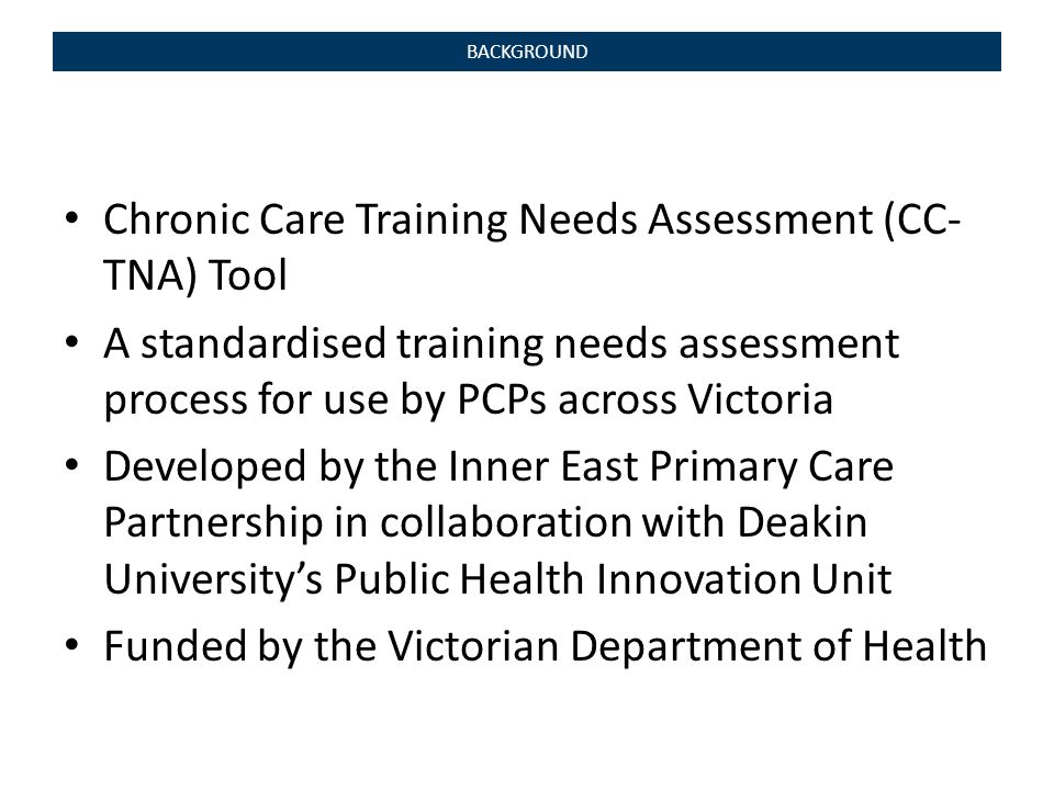 Chronic Care Training Needs Assessment (CC- TNA) Tool A standardised training needs assessment process for use by PCPs across Victoria Developed by the Inner East Primary Care Partnership in collaboration with Deakin University’s Public Health Innovation Unit Funded by the Victorian Department of Health BACKGROUND