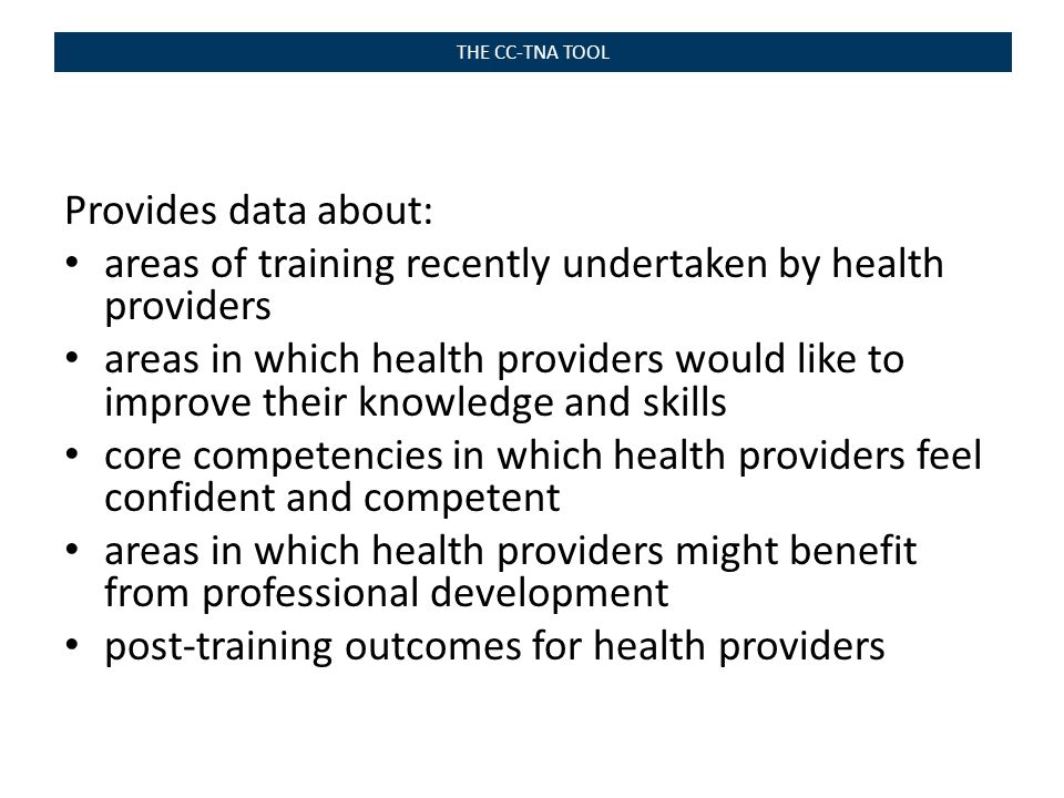 THE CC-TNA TOOL Provides data about: areas of training recently undertaken by health providers areas in which health providers would like to improve their knowledge and skills core competencies in which health providers feel confident and competent areas in which health providers might benefit from professional development post-training outcomes for health providers