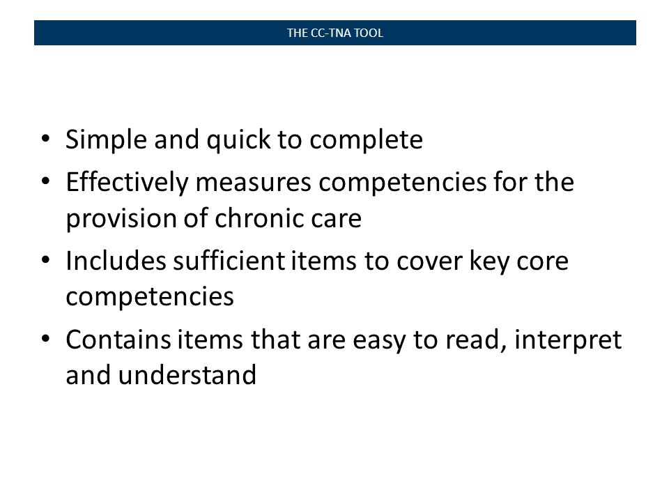 THE CC-TNA TOOL Simple and quick to complete Effectively measures competencies for the provision of chronic care Includes sufficient items to cover key core competencies Contains items that are easy to read, interpret and understand