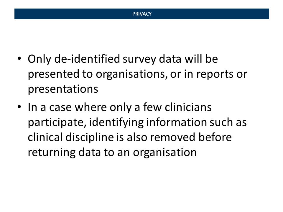 PRIVACY Only de-identified survey data will be presented to organisations, or in reports or presentations In a case where only a few clinicians participate, identifying information such as clinical discipline is also removed before returning data to an organisation