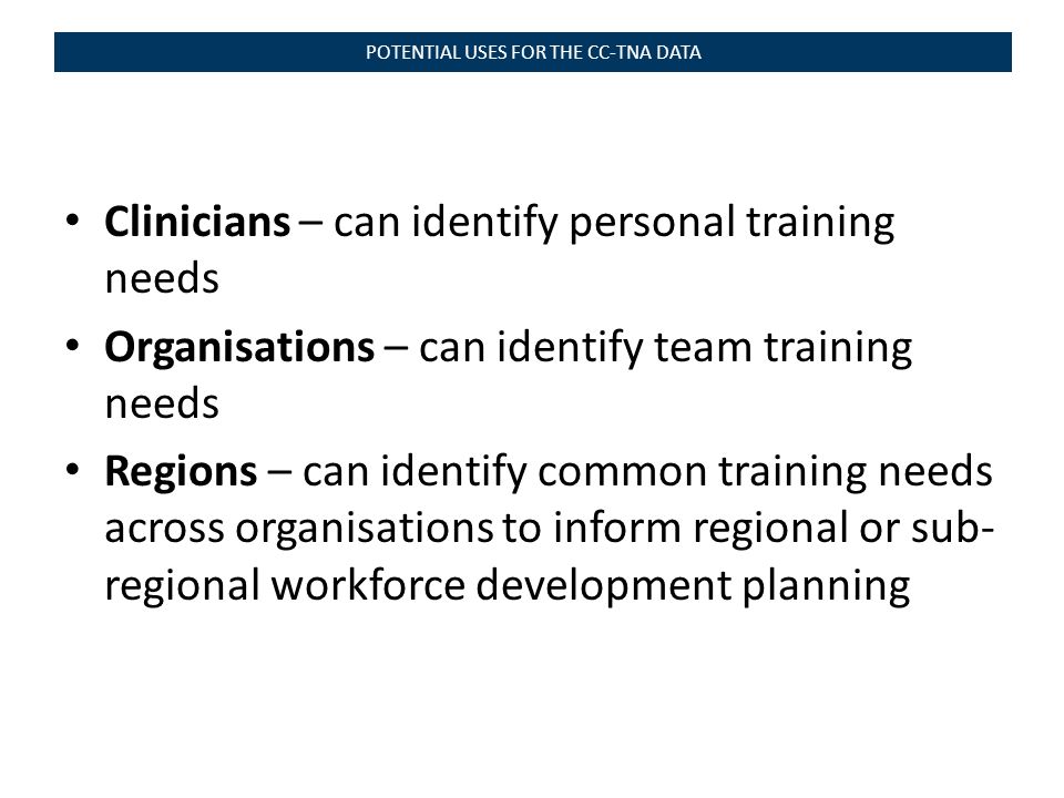 Clinicians – can identify personal training needs Organisations – can identify team training needs Regions – can identify common training needs across organisations to inform regional or sub- regional workforce development planning POTENTIAL USES FOR THE CC-TNA DATA