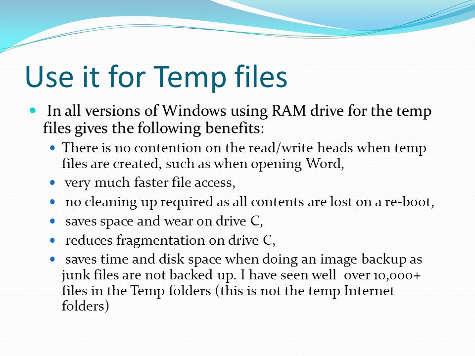 Use it for Temp files In all versions of Windows using RAM drive for the temp files gives the following benefits: There is no contention on the read/write heads when temp files are created, such as when opening Word, very much faster file access, no cleaning up required as all contents are lost on a re-boot, saves space and wear on drive C, reduces fragmentation on drive C, saves time and disk space when doing an image backup as junk files are not backed up.