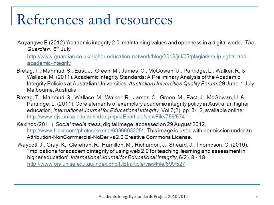References and resources Anyangwe E (2012) ‘Academic integrity 2.0: maintaining values and openness in a digital world,’ The Guardian, 6 th July   academic-integrity Bretag, T., Mahmud, S., East, J., Green, M., James, C., McGowan, U., Partridge, L., Walker, R.