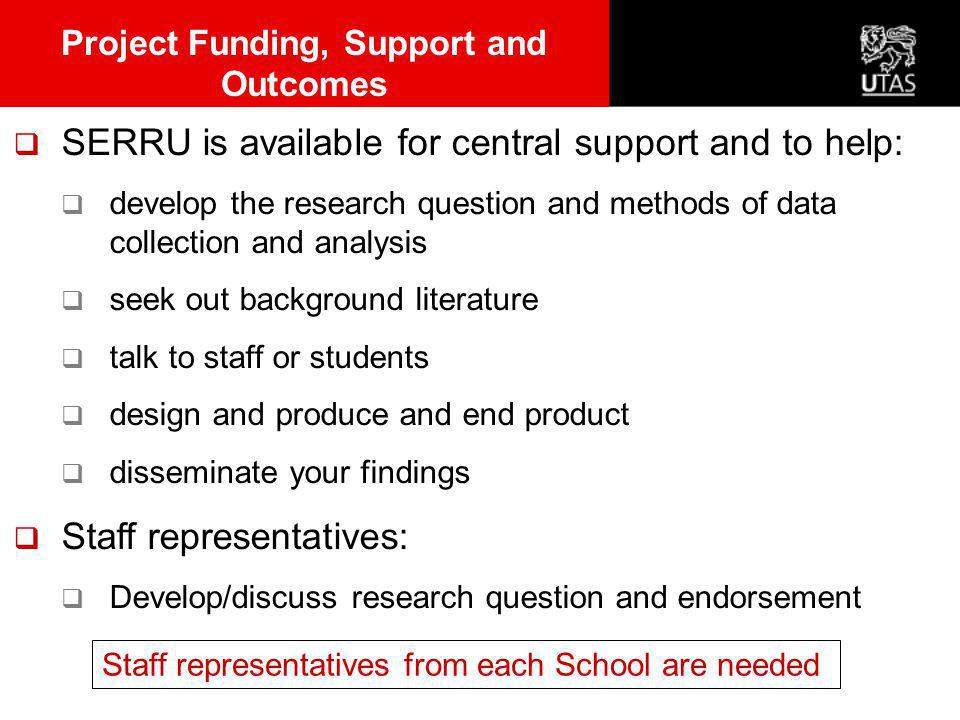  SERRU is available for central support and to help:  develop the research question and methods of data collection and analysis  seek out background literature  talk to staff or students  design and produce and end product  disseminate your findings  Staff representatives:  Develop/discuss research question and endorsement Project Funding, Support and Outcomes Staff representatives from each School are needed