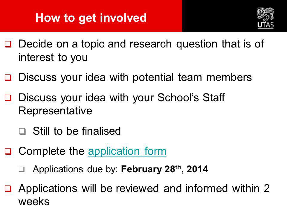  Decide on a topic and research question that is of interest to you  Discuss your idea with potential team members  Discuss your idea with your School’s Staff Representative  Still to be finalised  Complete the application formapplication form  Applications due by: February 28 th, 2014  Applications will be reviewed and informed within 2 weeks How to get involved