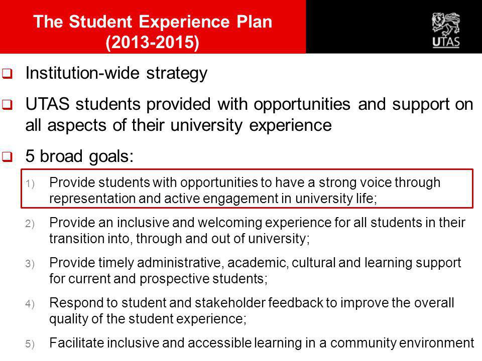  Institution-wide strategy  UTAS students provided with opportunities and support on all aspects of their university experience  5 broad goals: 1) Provide students with opportunities to have a strong voice through representation and active engagement in university life; 2) Provide an inclusive and welcoming experience for all students in their transition into, through and out of university; 3) Provide timely administrative, academic, cultural and learning support for current and prospective students; 4) Respond to student and stakeholder feedback to improve the overall quality of the student experience; 5) Facilitate inclusive and accessible learning in a community environment The Student Experience Plan ( )