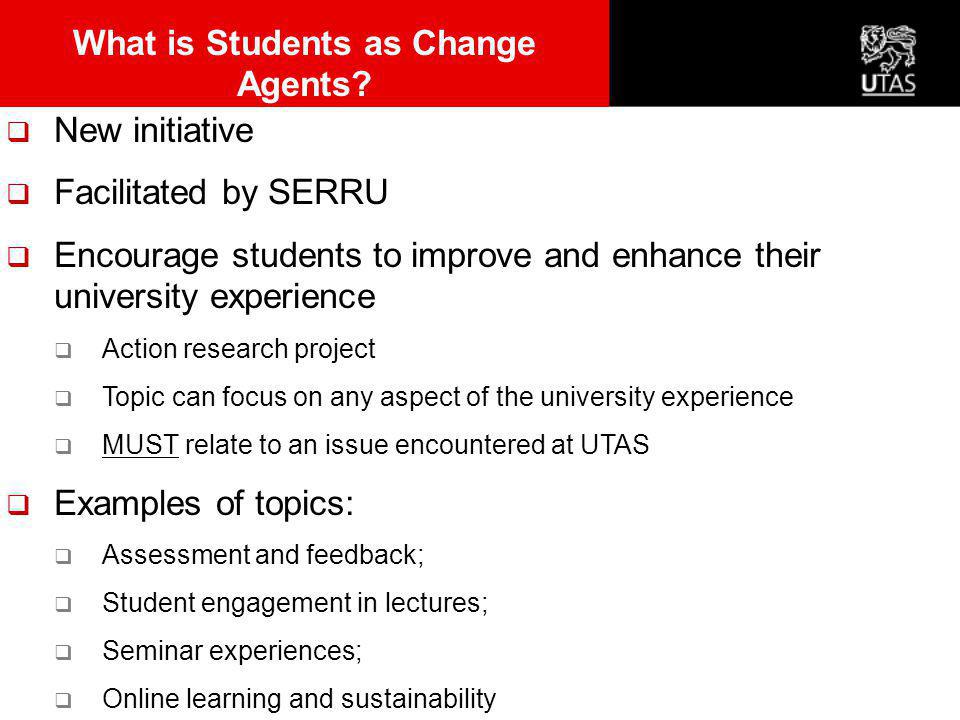  New initiative  Facilitated by SERRU  Encourage students to improve and enhance their university experience  Action research project  Topic can focus on any aspect of the university experience  MUST relate to an issue encountered at UTAS  Examples of topics:  Assessment and feedback;  Student engagement in lectures;  Seminar experiences;  Online learning and sustainability What is Students as Change Agents