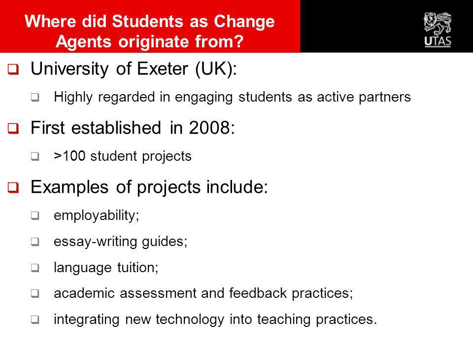  University of Exeter (UK):  Highly regarded in engaging students as active partners  First established in 2008:  >100 student projects  Examples of projects include:  employability;  essay-writing guides;  language tuition;  academic assessment and feedback practices;  integrating new technology into teaching practices.