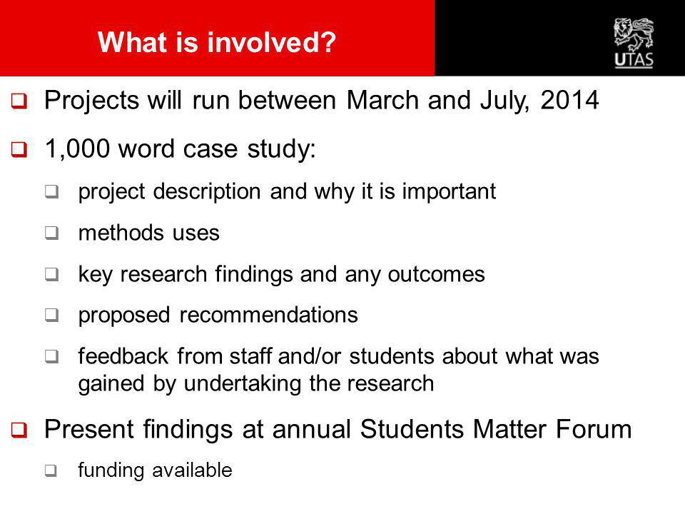  Projects will run between March and July, 2014  1,000 word case study:  project description and why it is important  methods uses  key research findings and any outcomes  proposed recommendations  feedback from staff and/or students about what was gained by undertaking the research  Present findings at annual Students Matter Forum  funding available What is involved