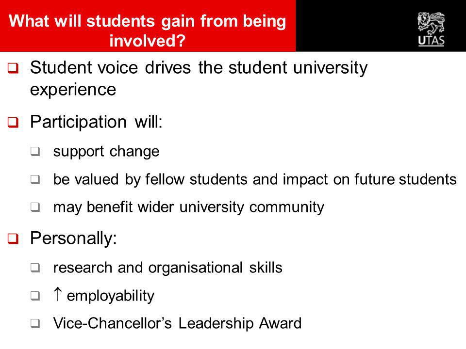  Student voice drives the student university experience  Participation will:  support change  be valued by fellow students and impact on future students  may benefit wider university community  Personally:  research and organisational skills   employability  Vice-Chancellor’s Leadership Award What will students gain from being involved