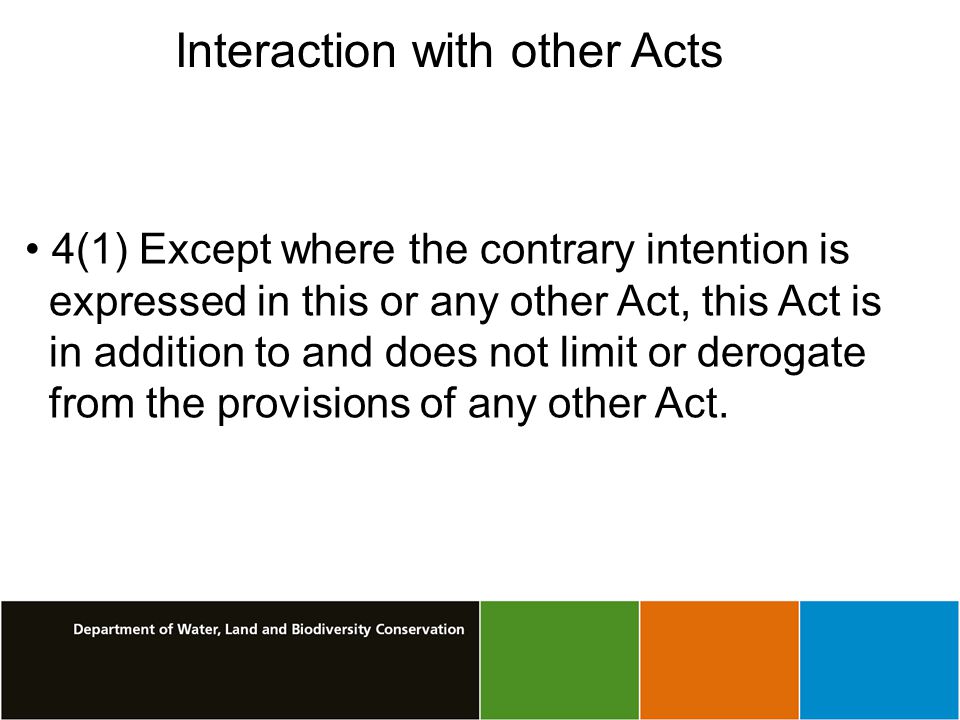 Interaction with other Acts 4(1) Except where the contrary intention is expressed in this or any other Act, this Act is in addition to and does not limit or derogate from the provisions of any other Act.