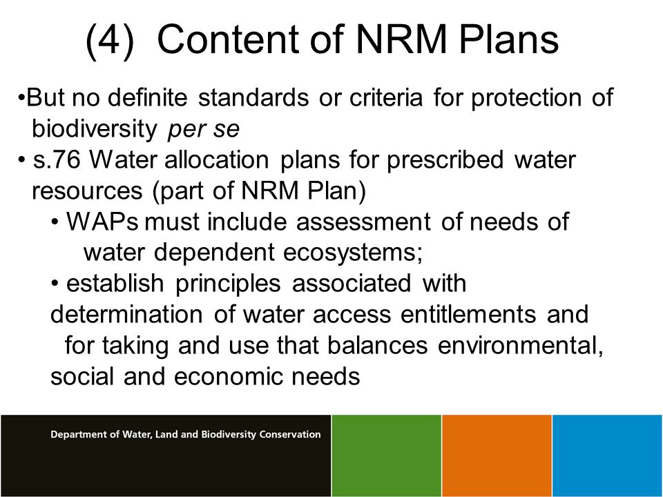 (4) Content of NRM Plans But no definite standards or criteria for protection of biodiversity per se s.76 Water allocation plans for prescribed water resources (part of NRM Plan) WAPs must include assessment of needs of water dependent ecosystems; establish principles associated with determination of water access entitlements and for taking and use that balances environmental, social and economic needs