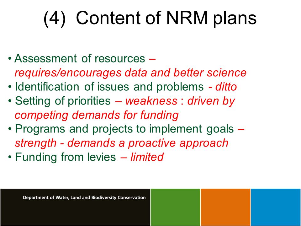 (4) Content of NRM plans Assessment of resources – requires/encourages data and better science Identification of issues and problems - ditto Setting of priorities – weakness : driven by competing demands for funding Programs and projects to implement goals – strength - demands a proactive approach Funding from levies – limited
