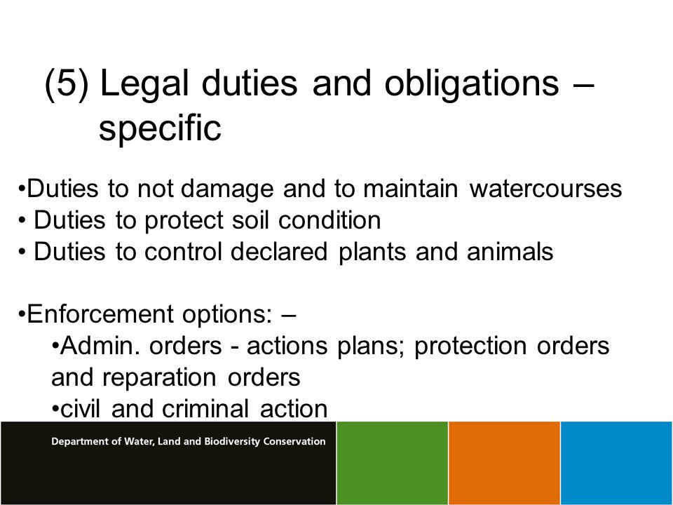(5) Legal duties and obligations – specific Duties to not damage and to maintain watercourses Duties to protect soil condition Duties to control declared plants and animals Enforcement options: – Admin.