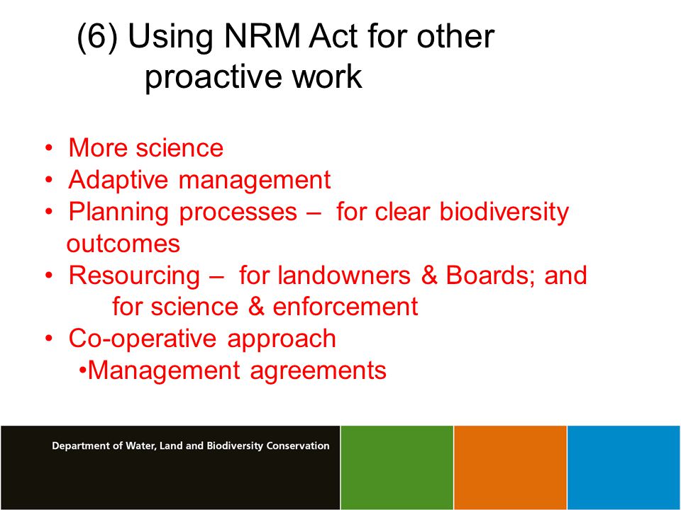 (6) Using NRM Act for other proactive work More science Adaptive management Planning processes – for clear biodiversity outcomes Resourcing – for landowners & Boards; and for science & enforcement Co-operative approach Management agreements
