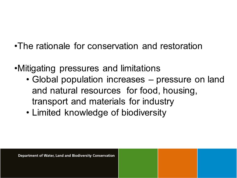 The rationale for conservation and restoration Mitigating pressures and limitations Global population increases – pressure on land and natural resources for food, housing, transport and materials for industry Limited knowledge of biodiversity