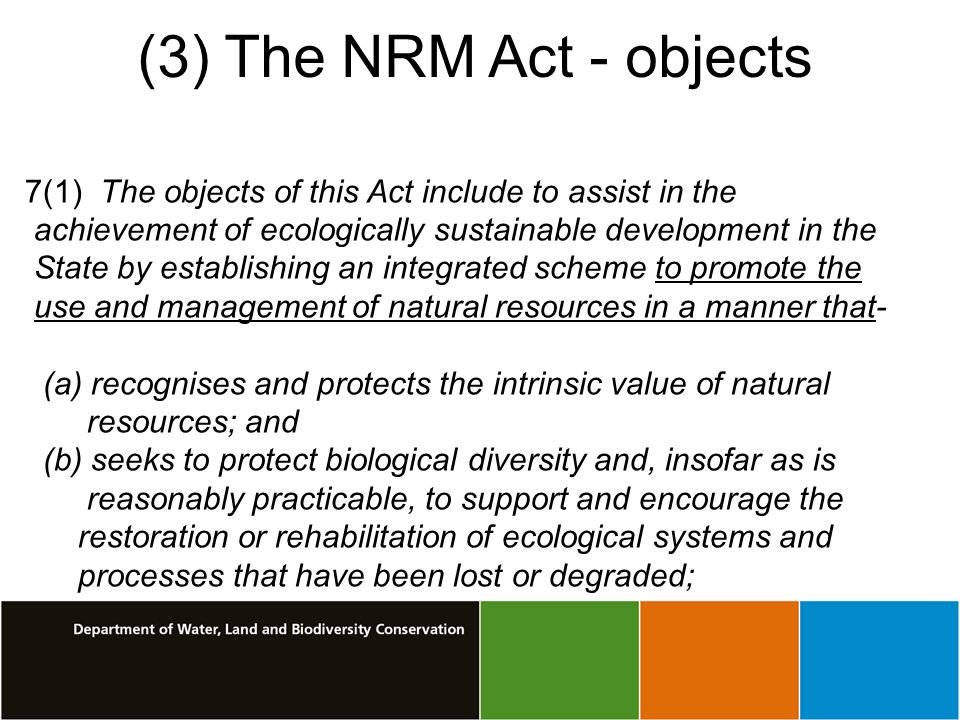 (3) The NRM Act - objects 7(1) The objects of this Act include to assist in the achievement of ecologically sustainable development in the State by establishing an integrated scheme to promote the use and management of natural resources in a manner that- (a) recognises and protects the intrinsic value of natural resources; and (b) seeks to protect biological diversity and, insofar as is reasonably practicable, to support and encourage the restoration or rehabilitation of ecological systems and processes that have been lost or degraded;