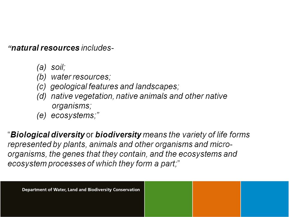 natural resources includes- (a) soil; (b) water resources; (c) geological features and landscapes; (d) native vegetation, native animals and other native organisms; (e) ecosystems; Biological diversity or biodiversity means the variety of life forms represented by plants, animals and other organisms and micro- organisms, the genes that they contain, and the ecosystems and ecosystem processes of which they form a part;