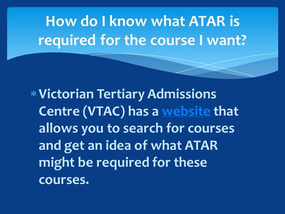  Victorian Tertiary Admissions Centre (VTAC) has a website that allows you to search for courses and get an idea of what ATAR might be required for these courses.website How do I know what ATAR is required for the course I want