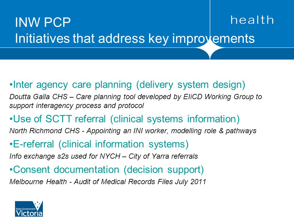 Inter agency care planning (delivery system design) Doutta Galla CHS – Care planning tool developed by EIiCD Working Group to support interagency process and protocol Use of SCTT referral (clinical systems information) North Richmond CHS - Appointing an INI worker, modelling role & pathways E-referral (clinical information systems) Info exchange s2s used for NYCH – City of Yarra referrals Consent documentation (decision support) Melbourne Health - Audit of Medical Records Files July 2011