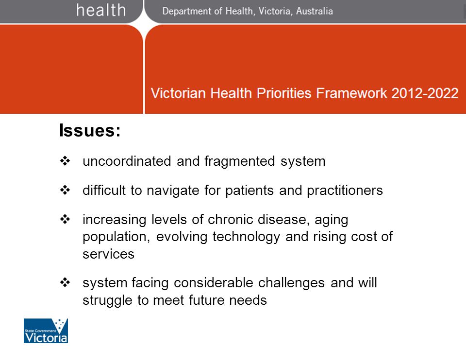 Victorian Health Priorities Issues:  uncoordinated and fragmented system  difficult to navigate for patients and practitioners  increasing levels of chronic disease, aging population, evolving technology and rising cost of services  system facing considerable challenges and will struggle to meet future needs