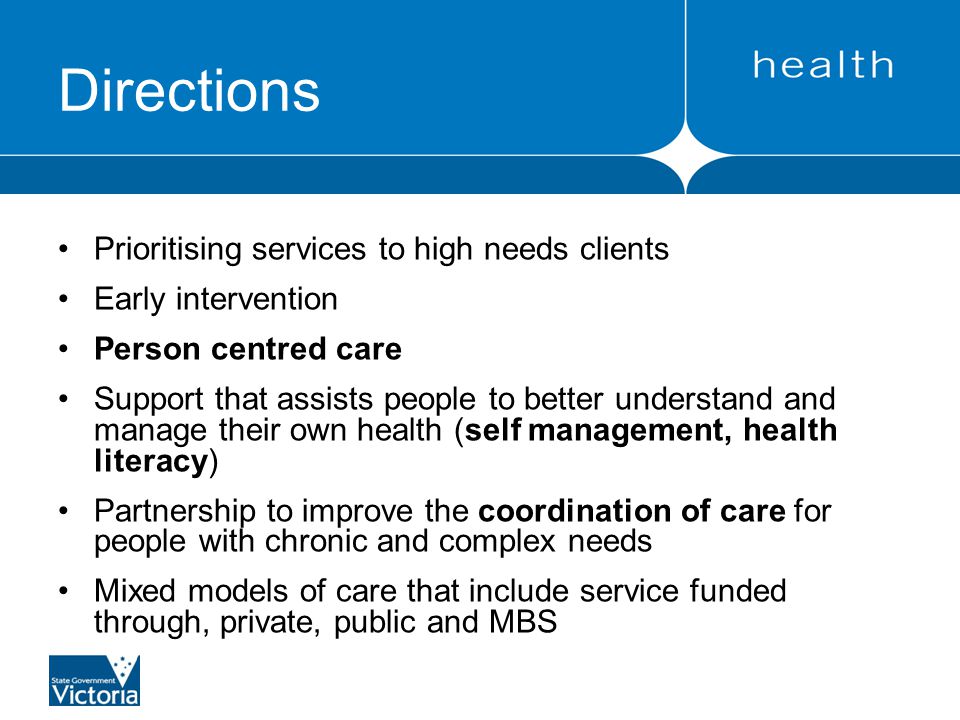 Directions Prioritising services to high needs clients Early intervention Person centred care Support that assists people to better understand and manage their own health (self management, health literacy) Partnership to improve the coordination of care for people with chronic and complex needs Mixed models of care that include service funded through, private, public and MBS