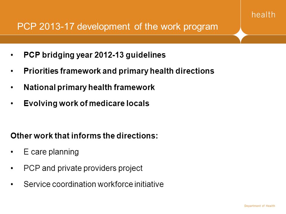 PCP development of the work program PCP bridging year guidelines Priorities framework and primary health directions National primary health framework Evolving work of medicare locals Other work that informs the directions: E care planning PCP and private providers project Service coordination workforce initiative
