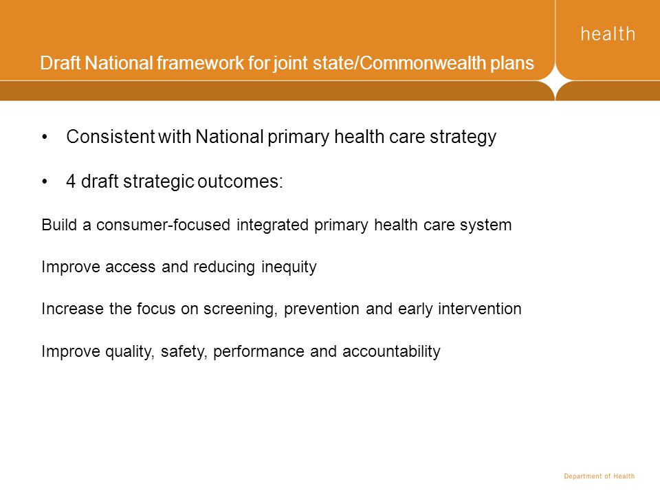 Draft National framework for joint state/Commonwealth plans Consistent with National primary health care strategy 4 draft strategic outcomes: Build a consumer-focused integrated primary health care system Improve access and reducing inequity Increase the focus on screening, prevention and early intervention Improve quality, safety, performance and accountability