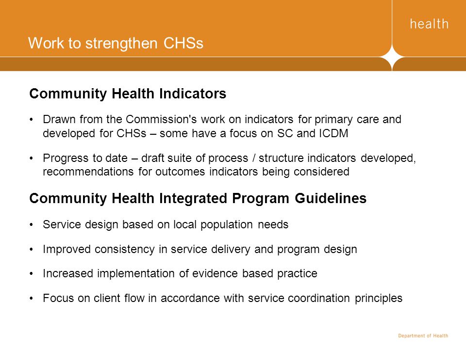Work to strengthen CHSs Community Health Indicators Drawn from the Commission s work on indicators for primary care and developed for CHSs – some have a focus on SC and ICDM Progress to date – draft suite of process / structure indicators developed, recommendations for outcomes indicators being considered Community Health Integrated Program Guidelines Service design based on local population needs Improved consistency in service delivery and program design Increased implementation of evidence based practice Focus on client flow in accordance with service coordination principles