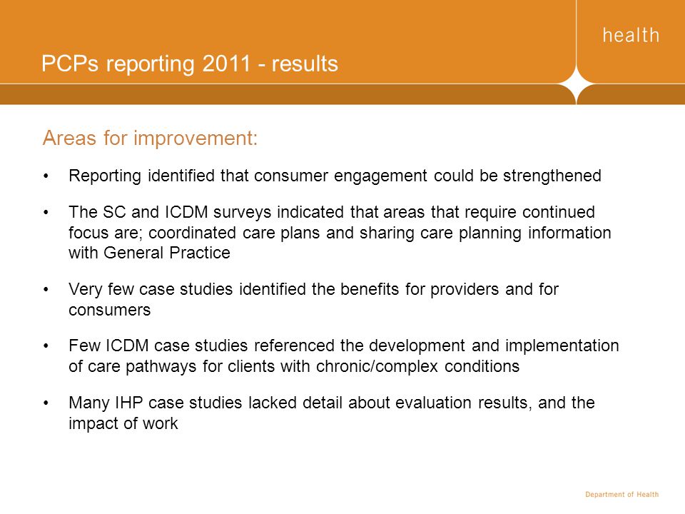 PCPs reporting results Areas for improvement: Reporting identified that consumer engagement could be strengthened The SC and ICDM surveys indicated that areas that require continued focus are; coordinated care plans and sharing care planning information with General Practice Very few case studies identified the benefits for providers and for consumers Few ICDM case studies referenced the development and implementation of care pathways for clients with chronic/complex conditions Many IHP case studies lacked detail about evaluation results, and the impact of work
