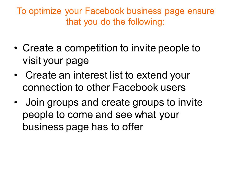 To optimize your Facebook business page ensure that you do the following: Create a competition to invite people to visit your page Create an interest list to extend your connection to other Facebook users Join groups and create groups to invite people to come and see what your business page has to offer