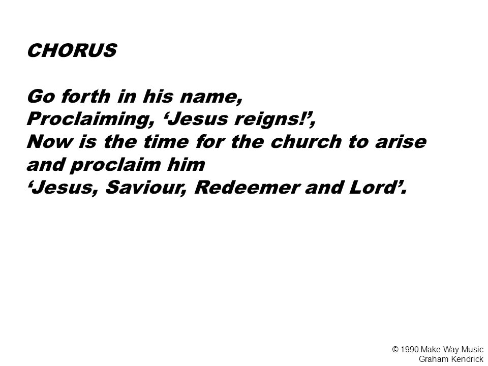 CHORUS Go forth in his name, Proclaiming, ‘Jesus reigns!’, Now is the time for the church to arise and proclaim him ‘Jesus, Saviour, Redeemer and Lord’.