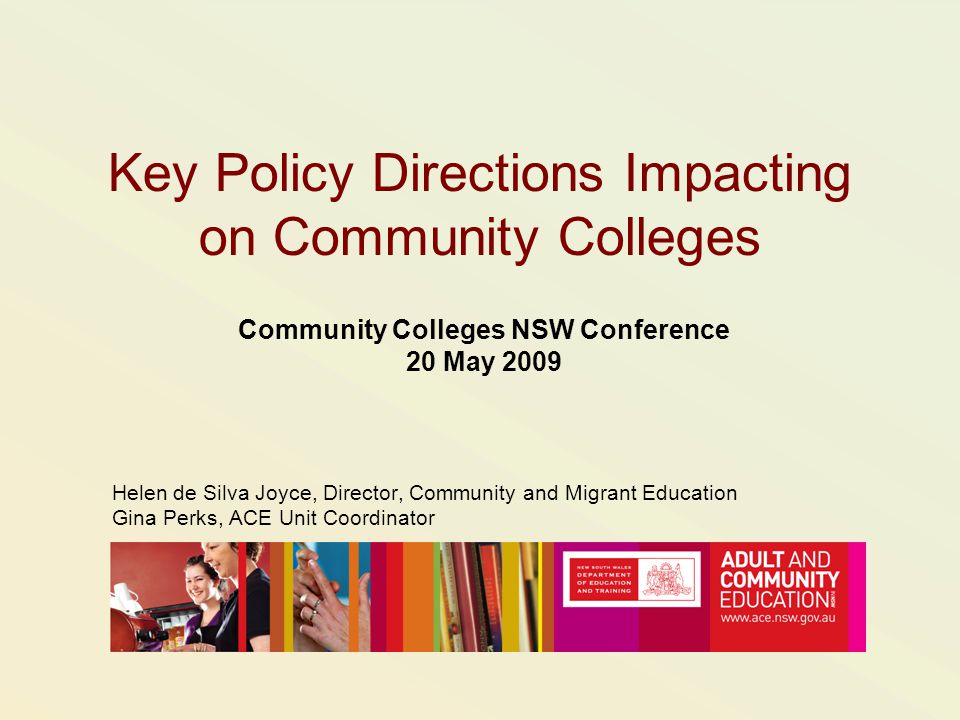 Key Policy Directions Impacting on Community Colleges Community Colleges NSW Conference 20 May 2009 Helen de Silva Joyce, Director, Community and Migrant Education Gina Perks, ACE Unit Coordinator